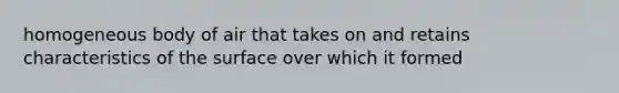 homogeneous body of air that takes on and retains characteristics of the surface over which it formed