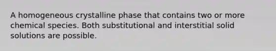 A homogeneous crystalline phase that contains two or more chemical species. Both substitutional and interstitial solid solutions are possible.