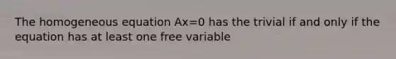 The homogeneous equation Ax=0 has the trivial if and only if the equation has at least one free variable