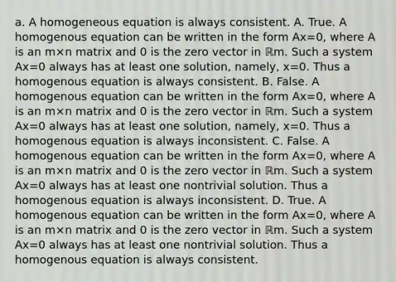 a. A homogeneous equation is always consistent. A. True. A homogenous equation can be written in the form Ax=0​, where A is an m×n matrix and 0 is the zero vector in ℝm. Such a system Ax=0 always has at least one​ solution, namely, x=0. Thus a homogenous equation is always consistent. B. False. A homogenous equation can be written in the form Ax=0​, where A is an m×n matrix and 0 is the zero vector in ℝm. Such a system Ax=0 always has at least one​ solution, namely, x=0. Thus a homogenous equation is always inconsistent. C. False. A homogenous equation can be written in the form Ax=0​, where A is an m×n matrix and 0 is the zero vector in ℝm. Such a system Ax=0 always has at least one nontrivial solution. Thus a homogenous equation is always inconsistent. D. True. A homogenous equation can be written in the form Ax=0​, where A is an m×n matrix and 0 is the zero vector in ℝm. Such a system Ax=0 always has at least one nontrivial solution. Thus a homogenous equation is always consistent.