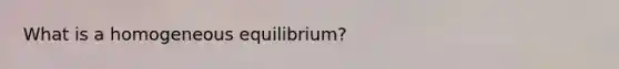 What is a homogeneous equilibrium?