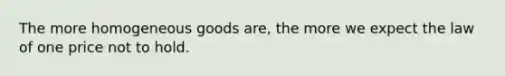 The more homogeneous goods are, the more we expect the law of one price not to hold.