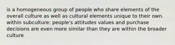 is a homogeneous group of people who share elements of the overall culture as well as cultural elements unique to their own. within subculture: people's attitudes values and purchase decisions are even more similar than they are within the broader culture