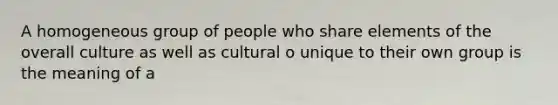 A homogeneous group of people who share elements of the overall culture as well as cultural o unique to their own group is the meaning of a