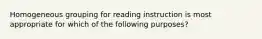 Homogeneous grouping for reading instruction is most appropriate for which of the following purposes?