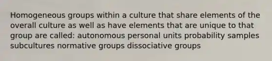 Homogeneous groups within a culture that share elements of the overall culture as well as have elements that are unique to that group are called: autonomous personal units probability samples subcultures normative groups dissociative groups