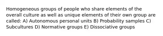 Homogeneous groups of people who share elements of the overall culture as well as unique elements of their own group are called: A) Autonomous personal units B) Probability samples C) Subcultures D) Normative groups E) Dissociative groups