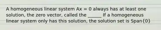 A homogeneous linear system Ax = 0 always has at least one solution, the zero vector, called the ______ If a homogeneous linear system only has this solution, the solution set is Span(0)