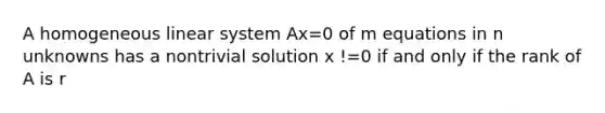 A homogeneous linear system Ax=0 of m equations in n unknowns has a nontrivial solution x !=0 if and only if the rank of A is r<n. If m<n, the system always has a nontrivial solution. If m=n the system has a nontrivial solution if and only if A is singular.