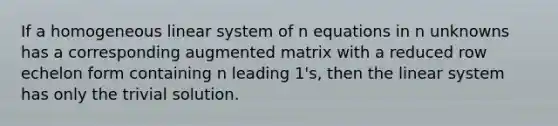 If a homogeneous linear system of n equations in n unknowns has a corresponding augmented matrix with a reduced row echelon form containing n leading 1's, then the linear system has only the trivial solution.