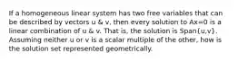 If a homogeneous linear system has two free variables that can be described by vectors u & v, then every solution to Ax=0 is a linear combination of u & v. That is, the solution is Span(u,v). Assuming neither u or v is a scalar multiple of the other, how is the solution set represented geometrically.