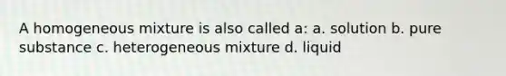 A homogeneous mixture is also called a: a. solution b. pure substance c. heterogeneous mixture d. liquid