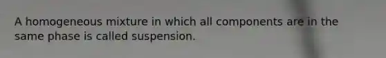 A homogeneous mixture in which all components are in the same phase is called suspension.