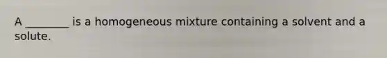 A ________ is a homogeneous mixture containing a solvent and a solute.