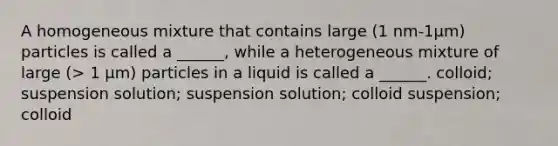 A homogeneous mixture that contains large (1 nm-1μm) particles is called a ______, while a heterogeneous mixture of large (> 1 μm) particles in a liquid is called a ______. colloid; suspension solution; suspension solution; colloid suspension; colloid