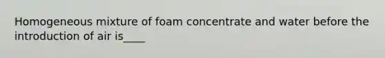 Homogeneous mixture of foam concentrate and water before the introduction of air is____