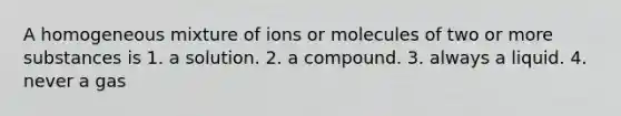 A homogeneous mixture of ions or molecules of two or more substances is 1. a solution. 2. a compound. 3. always a liquid. 4. never a gas