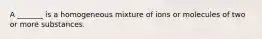 A _______ is a homogeneous mixture of ions or molecules of two or more substances.