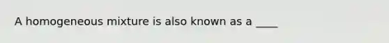 A homogeneous mixture is also known as a ____