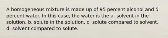 A homogeneous mixture is made up of 95 percent alcohol and 5 percent water. In this case, the water is the a. solvent in the solution. b. solute in the solution. c. solute compared to solvent. d. solvent compared to solute.