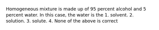 Homogeneous mixture is made up of 95 percent alcohol and 5 percent water. In this case, the water is the 1. solvent. 2. solution. 3. solute. 4. None of the above is correct