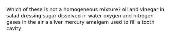 Which of these is not a homogeneous mixture? oil and vinegar in salad dressing sugar dissolved in water oxygen and nitrogen gases in the air a silver mercury amalgam used to fill a tooth cavity