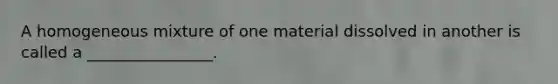 A homogeneous mixture of one material dissolved in another is called a ________________.