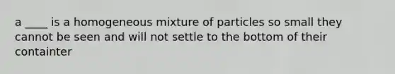 a ____ is a homogeneous mixture of particles so small they cannot be seen and will not settle to the bottom of their containter