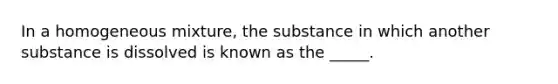 In a homogeneous mixture, the substance in which another substance is dissolved is known as the _____.