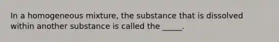 In a homogeneous mixture, the substance that is dissolved within another substance is called the _____.