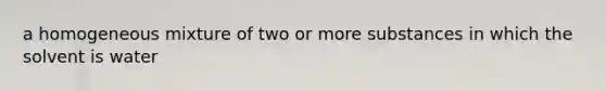 a homogeneous mixture of two or more substances in which the solvent is water