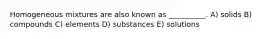 Homogeneous mixtures are also known as __________. A) solids B) compounds C) elements D) substances E) solutions