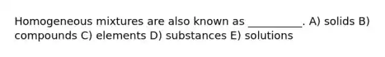 Homogeneous mixtures are also known as __________. A) solids B) compounds C) elements D) substances E) solutions