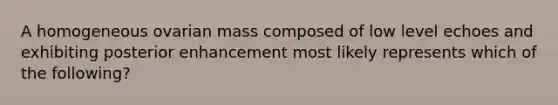 A homogeneous ovarian mass composed of low level echoes and exhibiting posterior enhancement most likely represents which of the following?