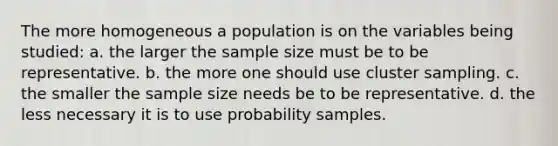 The more homogeneous a population is on the variables being studied: a. the larger the sample size must be to be representative. b. the more one should use cluster sampling. c. the smaller the sample size needs be to be representative. d. the less necessary it is to use probability samples.