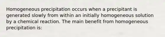 Homogeneous precipitation occurs when a precipitant is generated slowly from within an initially homogeneous solution by a chemical reaction. The main benefit from homogeneous precipitation is: