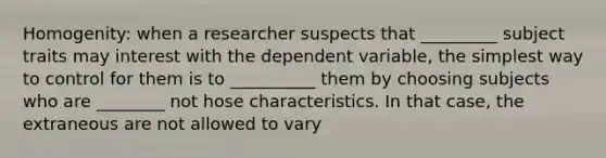 Homogenity: when a researcher suspects that _________ subject traits may interest with the dependent variable, the simplest way to control for them is to __________ them by choosing subjects who are ________ not hose characteristics. In that case, the extraneous are not allowed to vary