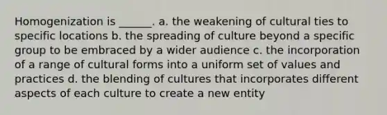 Homogenization is ______. a. the weakening of cultural ties to specific locations b. the spreading of culture beyond a specific group to be embraced by a wider audience c. the incorporation of a range of cultural forms into a uniform set of values and practices d. the blending of cultures that incorporates different aspects of each culture to create a new entity