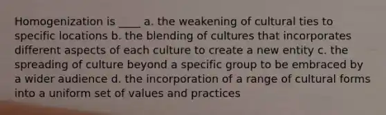 Homogenization is ____ a. the weakening of cultural ties to specific locations b. the blending of cultures that incorporates different aspects of each culture to create a new entity c. the spreading of culture beyond a specific group to be embraced by a wider audience d. the incorporation of a range of cultural forms into a uniform set of values and practices