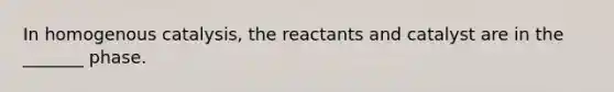 In homogenous catalysis, the reactants and catalyst are in the _______ phase.