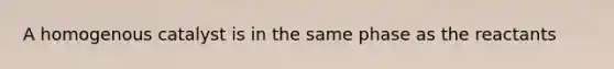 A homogenous catalyst is in the same phase as the reactants