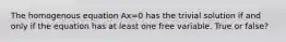 The homogenous equation Ax=0 has the trivial solution if and only if the equation has at least one free variable. True or false?