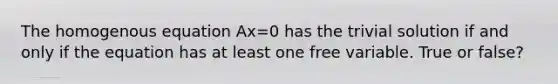 The homogenous equation Ax=0 has the trivial solution if and only if the equation has at least one free variable. True or false?