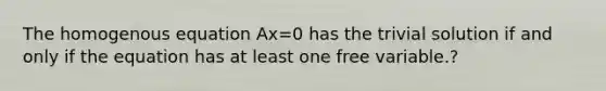 The homogenous equation Ax=0 has the trivial solution if and only if the equation has at least one free variable.?