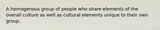 A homogenous group of people who share elements of the overall culture as well as cultural elements unique to their own group.