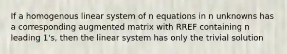 If a homogenous linear system of n equations in n unknowns has a corresponding augmented matrix with RREF containing n leading 1's, then the linear system has only the trivial solution