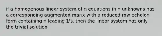 if a homogenous linear system of n equations in n unknowns has a corresponding augmented marix with a reduced row echelon form containing n leading 1's, then the linear system has only the trivial solution