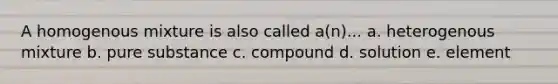 A homogenous mixture is also called a(n)... a. heterogenous mixture b. pure substance c. compound d. solution e. element