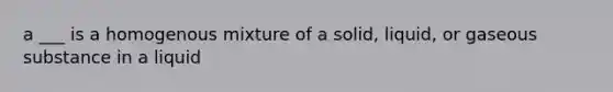 a ___ is a homogenous mixture of a solid, liquid, or gaseous substance in a liquid