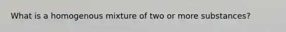 What is a homogenous mixture of two or more substances?